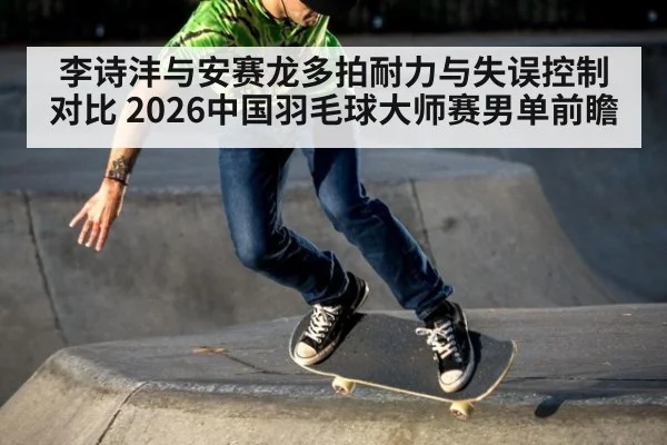 李诗沣与安赛龙多拍耐力与失误控制对比 2026中国羽毛球大师赛男单前瞻